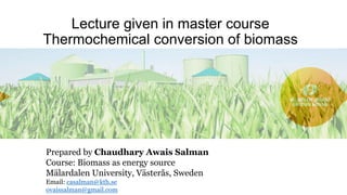 Lecture given in master course
Thermochemical conversion of biomass
Prepared by Chaudhary Awais Salman
Course: Biomass as energy source
Mälardalen University, Västerås, Sweden
Email: casalman@kth.se
ovaissalman@gmail.com
 