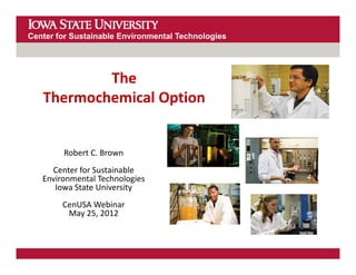 Center for Sustainable Environmental Technologies




           The 
   Thermochemical Option


        Robert C. Brown
        Robert C. Brown
     Center for Sustainable 
   Environmental Technologies
      Iowa State University
      Iowa State University
        CenUSA Webinar
         May 25, 2012
 