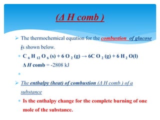 (Δ H comb )
 The thermochemical equation for the combustion of glucose
is shown below.
 C 6 H 12 O 6 (s) + 6 O 2 (g) → 6C O 2 (g) + 6 H 2 O(l)
Δ H comb = -2808 kJ

 The enthalpy (heat) of combustion (Δ H comb ) of a
substance
 Is the enthalpy change for the complete burning of one
mole of the substance.
 