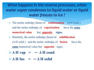  The molar enthalpy (heat) of condensation (Δ H cond )
and the molar enthalpy of vaporization have the same
numerical value but opposite signs.
 Similarly, the molar enthalpy (heat) of solidification
(Δ H solid ) and the molar enthalpy of fusion have the
same numerical value but opposite signs.
Δ H vap = ─ Δ H cond
Δ H fus = ─ Δ H solid
What happens in the reverse processes, when
water vapor condenses to liquid water or liquid
water freezes to ice ?
 