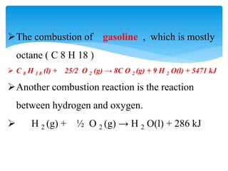 The combustion of gasoline , which is mostly
octane ( C 8 H 18 )
 C 8 H 1 8 (l) + 25/2 O 2 (g) → 8C O 2 (g) + 9 H 2 O(l) + 5471 kJ
Another combustion reaction is the reaction
between hydrogen and oxygen.
 H 2 (g) + ½ O 2 (g) → H 2 O(l) + 286 kJ
 