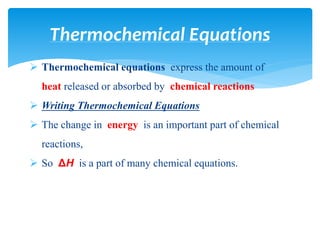  Thermochemical equations express the amount of
heat released or absorbed by chemical reactions
 Writing Thermochemical Equations
 The change in energy is an important part of chemical
reactions,
 So ΔH is a part of many chemical equations.
Thermochemical Equations
 