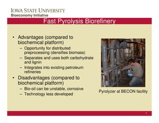 ConocoPhillips Campus Visit
Bioeconomy Initiative                                          October 25, 2006

                  Fast Pyrolysis Biorefinery

• Advantages (compared to
  biochemical platform)
     – Opportunity for distributed
       preprocessing (densifies biomass)
     – Separates and uses both carbohydrate
       and lignin
     – Integrates into existing petroleum
       refineries
• Disadvantages (compared to
  biochemical platform)
     – Bio-oil can be unstable, corrosive
                                              Pyrolyzer at BECON facility
     – Technology less developed



                                                                             7
 