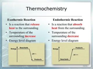 Thermochemistry

 Exothermic Reaction              Endothermic Reaction
 Is a reaction that release    Is a reaction that absorb
  heat to the surrounding        heat from the surrounding
 Temperature of the            Temperature of the
  surrounding increase           surrounding decrease
 Energy level diagram          Energy level diagram




                                                        chem2u
 