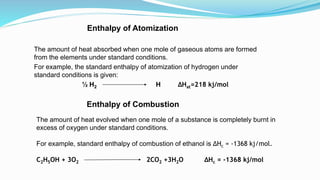 Enthalpy of Atomization
The amount of heat absorbed when one mole of gaseous atoms are formed
from the elements under standard conditions.
For example, the standard enthalpy of atomization of hydrogen under
standard conditions is given:
½ H2 H ∆Hat=218 kj/mol
Enthalpy of Combustion
The amount of heat evolved when one mole of a substance is completely burnt in
excess of oxygen under standard conditions.
For example, standard enthalpy of combustion of ethanol is ∆Hc = -1368 kj/mol.
C2H5OH + 3O2 2CO2 +3H2O ∆Hc = -1368 kj/mol
 
