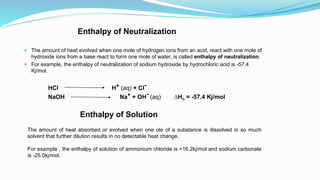 Enthalpy of Neutralization
 The amount of heat evolved when one mole of hydrogen ions from an acid, react with one mole of
hydroxide ions from a base react to form one mole of water, is called enthalpy of neutralization.
 For example, the enthalpy of neutralization of sodium hydroxide by hydrochloric acid is -57.4
Kj/mol.
HCl H+ (aq) + Cl-
NaOH Na+ + OH- (aq) ∆Hn = -57.4 Kj/mol
Enthalpy of Solution
The amount of heat absorbed or evolved when one ole of a substance is dissolved in so much
solvent that further dilution results in no detectable heat change.
For example , the enthalpy of solution of ammonium chloride is +16.2kj/mol and sodium carbonate
is -25.0kj/mol.
 