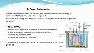 2. Bomb Calorimeter
A bomb calorimeter is used for the accurate determination of the enthalpy of
combustion for food, fuel and other compounds.
It consists of a strong cylindrical steel vessel usually lined with enamel to prevent
corrosion.
 WORKING
 A known mass is placed in a platinum crucible inside the Bomb.
 The lid is screwed & oxygen is provided to maintain the
 Pressure around about 20atm.
 The initial temperature is measured
 The enthalpy of combustion can be calculated from this formula
q = c x ∆T
 