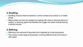 3. Smelting:
 Smelting involves thermal reactions in which at least one product is a molten
phase.
 Metal oxides can then be smelted by heating with coke or charcoal (forms of
carbon), a reducing agent that liberates the oxygen as carbon dioxide leaving
a refined mineral.
4. Refining:
 Refining is the removal of impurities from materials by a thermal process.
 This covers a wide range of processes, involving different kinds of furnace or
other plant.
 