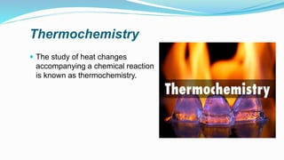 Thermochemistry
 The study of heat changes
accompanying a chemical reaction
is known as thermochemistry.
 