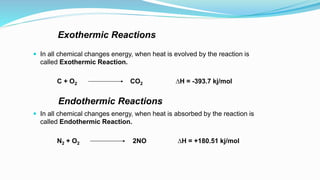 Exothermic Reactions
 In all chemical changes energy, when heat is evolved by the reaction is
called Exothermic Reaction.
C + O2 CO2 ∆H = -393.7 kj/mol
Endothermic Reactions
 In all chemical changes energy, when heat is absorbed by the reaction is
called Endothermic Reaction.
N2 + O2 2NO ∆H = +180.51 kj/mol
 