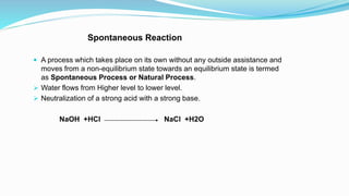 Spontaneous Reaction
 A process which takes place on its own without any outside assistance and
moves from a non-equilibrium state towards an equilibrium state is termed
as Spontaneous Process or Natural Process.
 Water flows from Higher level to lower level.
 Neutralization of a strong acid with a strong base.
NaOH +HCl NaCl +H2O
 