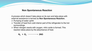 Non Spontaneous Reaction
A process which doesn’t take place on its own and take place with
external assistance is termed as Non Spontaneous Reaction.
 Pumping of water uphill.
 Transfer of heat from cold interior part of the refrigerator to the hot
surroundings.
 When nitrogen reacts with oxygen, nitric oxide is formed. This
reaction takes place by the absorbance of heat.
N2 + O2 2NO
 