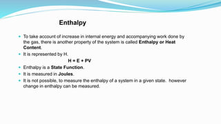 Enthalpy
 To take account of increase in internal energy and accompanying work done by
the gas, there is another property of the system is called Enthalpy or Heat
Content.
 It is represented by H.
H = E + PV
 Enthalpy is a State Function.
 It is measured in Joules.
 It is not possible, to measure the enthalpy of a system in a given state. however
change in enthalpy can be measured.
 