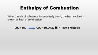 Enthalpy of Combustion
When 1 mole of substance is completely burnt, the heat evolved is
known as heat of combustion
CH4 + 2O2 CO2 + 2H2O (∆c H) = - 890.3 Kilojoule
 