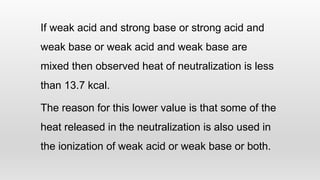 If weak acid and strong base or strong acid and
weak base or weak acid and weak base are
mixed then observed heat of neutralization is less
than 13.7 kcal.
The reason for this lower value is that some of the
heat released in the neutralization is also used in
the ionization of weak acid or weak base or both.
 