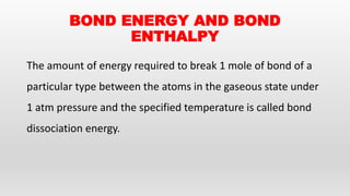 BOND ENERGY AND BOND
ENTHALPY
The amount of energy required to break 1 mole of bond of a
particular type between the atoms in the gaseous state under
1 atm pressure and the specified temperature is called bond
dissociation energy.
 