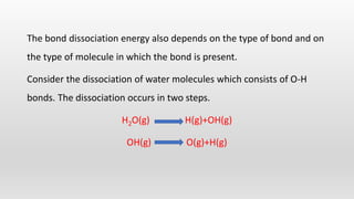 The bond dissociation energy also depends on the type of bond and on
the type of molecule in which the bond is present.
Consider the dissociation of water molecules which consists of O-H
bonds. The dissociation occurs in two steps.
H2O(g) H(g)+OH(g)
OH(g) O(g)+H(g)
 