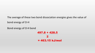 The average of these two bond dissociation energies gives the value of
bond energy of O-H
Bond energy of O-H bond
497.8 + 428.5
2
= 463.15 kJ/mol
 