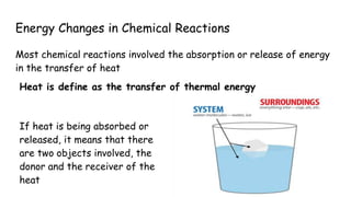 Energy Changes in Chemical Reactions
Most chemical reactions involved the absorption or release of energy
in the transfer of heat
Heat is define as the transfer of thermal energy
If heat is being absorbed or
released, it means that there
are two objects involved, the
donor and the receiver of the
heat
 