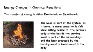Energy Changes in Chemical Reactions
The transfer of energy is either Exothermic or Endothermic
The wood is part of the system, as
it burns, a warm sensation is felt
while sitting beside it. The person’s
body sitting beside the burning
wood is part of the surroundings
and the heat produced by the
burning wood is transferred to the
body
 