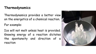 Thermodynamics
Thermodynamics provides a better view
on the energetics of a chemical reaction.
For example:
Ice will not melt unless heat is provided.
Knowing energy of a reaction dictates
the spontaneity and direction of a
reaction
 