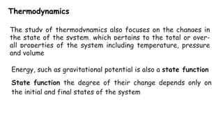 Thermodynamics
The study of thermodynamics also focuses on the changes in
the state of the system, which pertains to the total or over-
all properties of the system including temperature, pressure
and volume
Energy, such as gravitational potential is also a state function
State function the degree of their change depends only on
the initial and final states of the system
 