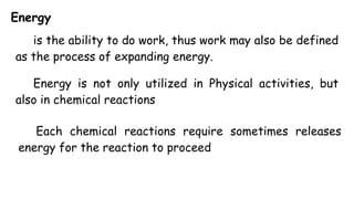 Energy
is the ability to do work, thus work may also be defined
as the process of expanding energy.
Energy is not only utilized in Physical activities, but
also in chemical reactions
Each chemical reactions require sometimes releases
energy for the reaction to proceed
 