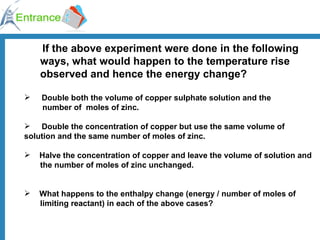 If the above experiment were done in the following ways, what would happen to the temperature rise observed and hence the energy change? Double both the volume of copper sulphate solution and the   number of  moles of zinc. Double the concentration of copper but use the same volume of  solution and the same number of moles of zinc. Halve the concentration of copper and leave the volume of solution and  the number of moles of zinc unchanged. What happens to the enthalpy change (energy / number of moles of  limiting reactant) in each of the above cases? 
