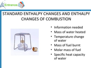 STANDARD ENTHALPY CHANGES AND ENTHALPY CHANGES OF COMBUSTION Information needed Mass of water heated Temperature change of water Mass of fuel burnt Molar mass of fuel Specific heat capacity of water 