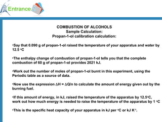 COMBUSTION OF ALCOHOLS Sample Calculation: Propan-1-ol calibration calculation: Say that 0.090 g of propan-1-ol raised the temperature of your apparatus and water by 12.5  o C The enthalpy change of combustion of propan-1-ol tells you that the complete combustion of 60 g of propan-1-ol provides 2021 kJ. Work out the number of moles of propan-1-ol burnt in this experiment, using the Periodic table as a source of data. Now use the expression   H =   Q/n to calculate the amount of energy given out by the burning fuel. If this amount of energy, in kJ, raised the temperature of the apparatus by 12.5 o C, work out how much energy is needed to raise the temperature of the apparatus by 1  o C This is the specific heat capacity of your apparatus in kJ per  o C or kJ K -1 . 