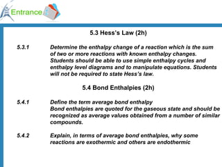 5.3 Hess’s Law (2h) 5.3.1  Determine the enthalpy change of a reaction which is the sum  of two or more reactions with known enthalpy changes. Students should be able to use simple enthalpy cycles and  enthalpy level diagrams and to manipulate equations. Students  will not be required to state Hess’s law. 5.4 Bond Enthalpies (2h) 5.4.1  Define the term average bond enthalpy Bond enthalpies are quoted for the gaseous state and should be  recognized as average values obtained from a number of similar  compounds.  5.4.2  Explain, in terms of average bond enthalpies, why some  reactions are exothermic and others are endothermic  
