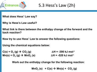 5.3 Hess’s Law (2h) What does Hess’ Law say? Why is Hess’s Law useful? What link is there between the enthalpy change of the forward and the back reaction? Now try to use Hess’ Law to answer the following questions: Using the chemical equations below: C(s) + O 2  (g)    CO 2  (g)     H = -390 kJ mol -1 Mn(s) + O 2  (g)    MnO 2  (s)   H = -520 kJ mol -1 Work out the enthalpy change for the following reaction: MnO 2  (s)  + C(s)    Mn(s) +  CO 2  (g)  
