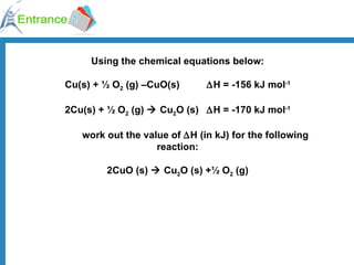 Using the chemical equations below: Cu(s) + ½ O 2  (g) –CuO(s)   H = -156 kJ mol -1 2Cu(s) + ½ O 2  (g)    Cu 2 O (s)  H = -170 kJ mol -1 work out the value of   H (in kJ) for the following reaction: 2CuO (s)    Cu 2 O (s) +½ O 2  (g) 