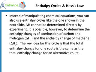 Enthalpy Cycles & Hess's Law Instead of manipulating chemical equations, you can also use enthalpy cycles like the one shown in the next slide.   H cannot be determined directly by experiment. It is possible, however, to determine the enthalpy changes of combustion of carbon and hydrogen (  H 1 ) and the enthalpy change of methane (  H 2 ).  The key idea for this cycle is that the total enthalpy change for one route is the same as the total enthalpy change for an alternative route.  