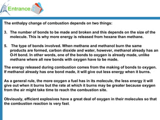 The enthalpy change of combustion depends on two things: The number of bonds to be made and broken and this depends on the size of the molecule. This is why more energy is released from hexane than methane. The type of bonds involved. When methane and methanol burn the same products are formed, carbon dioxide and water, however, methanol already has an O-H bond. In other words, one of the bonds to oxygen is already made, unlike methane where all new bonds with oxygen have to be made. The energy released during combustion comes from the making of bonds to oxygen. If methanol already has one bond made, it will give out less energy when it burns. As a general rule, the more oxygen a fuel has in its molecule, the less energy it will give out when it burns but the rate at which it burns may be greater because oxygen from the air might take time to reach the combustion site. Obviously, efficient explosives have a great deal of oxygen in their molecules so that the combustion reaction is very fast . 