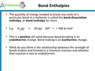Bond Enthalpies The quantity of energy needed to break one mole of a particular bond in a molecule is called the  bond dissociation enthalpy , or  bond enthalpy  for short. E.g.     H 2   (g)     ->     2H (g)     ΔH Θ    =   + 436 kJ mol -1 This is a  positive  ΔH value because bond breaking is an  endothermic  change. Bond making is an  exothermic  change. What do you think is the relationship between the strength of bonds broken and formed in a chemical reaction and whether that reaction is exo or endothermic. 