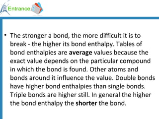 The stronger a bond, the more difficult it is to break - the higher its bond enthalpy. Tables of bond enthalpies are  average  values because the exact value depends on the particular compound in which the bond is found. Other atoms and bonds around it influence the value. Double bonds have higher bond enthalpies than single bonds. Triple bonds are higher still. In general the higher the bond enthalpy the  shorter  the bond. 