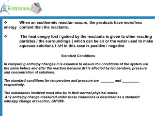 When an exothermic reaction occurs, the products have more/less  energy  content than the reactants.  The heat enegry lost / gained by the reactants is given to other reacting  particles / the surroundings ( which can be air or the water used to make  aqueous solution). f   H in this case is positive / negative . Standard Conditions In comparing enthalpy changes it is essential to ensure the conditions of the system are the same before and after the reaction because ΔH is affected by temperature, pressure and concentration of solutions.   The standard conditions for temperature and pressure are  _______ and _________ respectively.  The substances involved must also be in their normal physical states. Any enthalpy change measured under these conditions is described as a standard enthalpy change of reaction, ΔH Θ 298 .   