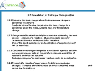 5.2 Calculation of Enthalpy Changes (3h) 5.2.1 Calculate the heat change when the temperature of a pure  substance is changed Students should be able to calculate the heat change for a  substance given the mass, specific heat and temperature  change. 5.2.2 Design suitable experimental procedures for measuring the heat  energy  change of a reaction.  Students should consider   in aqueous solution and combustion reactions. Use of the bomb calorimeter and calibration of calorimeters will  not be assessed. 5.2.3 Calculate the enthalpy change for a reaction in aqueous solution  using experimental data on temperature changes, quantities of  reactants and mass of solution  Enthalpy change of an acid–base reaction could be investigated. 5.2.4 Evaluate the results of experiments to determine enthalpy  changes.  Students should be aware of the assumptions made  and  errors due to heat loss. 