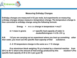 Measuring Enthalpy Changes Enthalpy changes are measured in KJ per mole, but experiments on measuring enthalpy changes always measure a temperature change. The temperature change is then converted to enthalpy change using the following formula:   Energy    =    m x c x change in temperature = mc  T m = mass in grams  c = specific heat capacity of water in    Joules/Kelvin/gram = 4.18 J /K / g N.B. 1:If you are carrying out an experiment where you heat up something  other than water, you must use the specific heat capacity of that  substance.  2. A 1K temperature change is the same as a 1  o C change If an aluminium block weighing 10 g is heated by a chemical reaction  from 25 o C to 40  o C what is the amount of heat energy produced by this  reaction? (The specific heat capacity of Al is 0.9 J per g per K) 