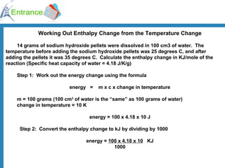 Working Out Enthalpy Change from the Temperature Change 14 grams of sodium hydroxide pellets were dissolved in 100 cm3 of water.  The temperature before adding the sodium hydroxide pellets was 25 degrees C, and after adding the pellets it was 35 degrees C.  Calculate the enthalpy change in KJ/mole of the reaction (Specific heat capacity of water = 4.18 J/K/g) Step 1:  Work out the energy change using the formula energy   =    m x c x change in temperature m = 100 grams (100 cm 3  of water is the “same” as 100 grams of water) change in temperature = 10 K energy = 100 x 4.18 x 10 J    Step 2:    Convert the enthalpy change to kJ by dividing by 1000 energy =  100 x 4.18 x 10   KJ 1000 