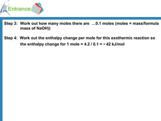 Step 3:   Work out how many moles there are  …0.1 moles (moles = mass/formula  mass of NaOH)) Step 4:    Work out the enthalpy change per mole for this exothermic reaction so  the enthalpy change for 1 mole = 4.2 / 0.1 =  -  42 kJ/mol 
