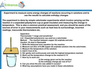 Experiment to measure some energy changes of reactions occurring in solutions and to use the results to calculate enthalpy changes  The experiment is done by simple calorimeter experiments which involve carrying out the reaction in a expanded polystyrene cup (a good insulator) and measuring the change in temperature.  This is also a common practical assessment, and you should be aware of the sources of error in your measurements such as heat loss to surroundings, incorrect readings, inaccurate thermometers etc.   Apparatus: Thermometer ? range and sensitivity? Lid + Expanded polystyrene cup used as a calorimeter Method: The reaction between copper (II) sulphate and zinc  Caution: Zn dust is flammable 1. Write the balanced ionic equation for the reaction: 2. Measure out 25cc of 0.2M copper (II) sulphate solution into the calorimeter. 3. Measure the temperature of the solution. 4. Add 0.1mol of Zn. 5. Stir gently and continuously and note the highest temperature reached. 6. Work out the temperature change to the nearest 0.1 o C 7. Now try to work out: a) the energy given out by the reaction b) the enthalpy change per mol of Cu 2+   8. Can you show the zinc was added in excess? 9. What key assumptions have you made in these calculations   