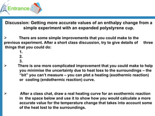 Discussion: Getting more accurate values of an enthalpy change from a simple experiment with an expanded polystyrene cup. There are some simple improvements that you could make to the  previous experiment. After a short class discussion, try to give details of  three  things that you could do: 1. 2. 3. There is one more complicated improvement that you could make to help  you minimise the uncertainty due to heat loss to the surroundings – the  “bit” you can’t measure – you can plot a heating (exothermic reaction)  or  cooling (endothermic reaction) curve. After a class chat, draw a real heating curve for an exothermic reaction  in  the space below and use it to show how you would calculate a more  accurate value for the temperature change that takes into account some  of the heat lost to the surroundings. 