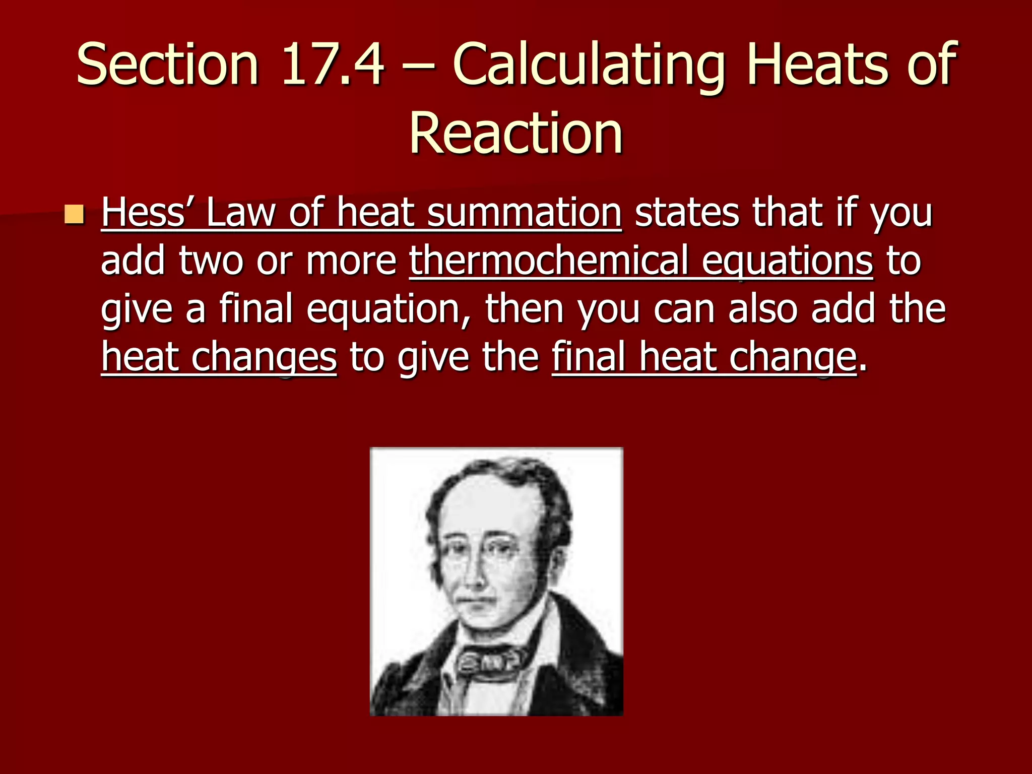 Section 17.4 – Calculating Heats of
Reaction
 Hess’ Law of heat summation states that if you
add two or more thermochemical equations to
give a final equation, then you can also add the
heat changes to give the final heat change.
 