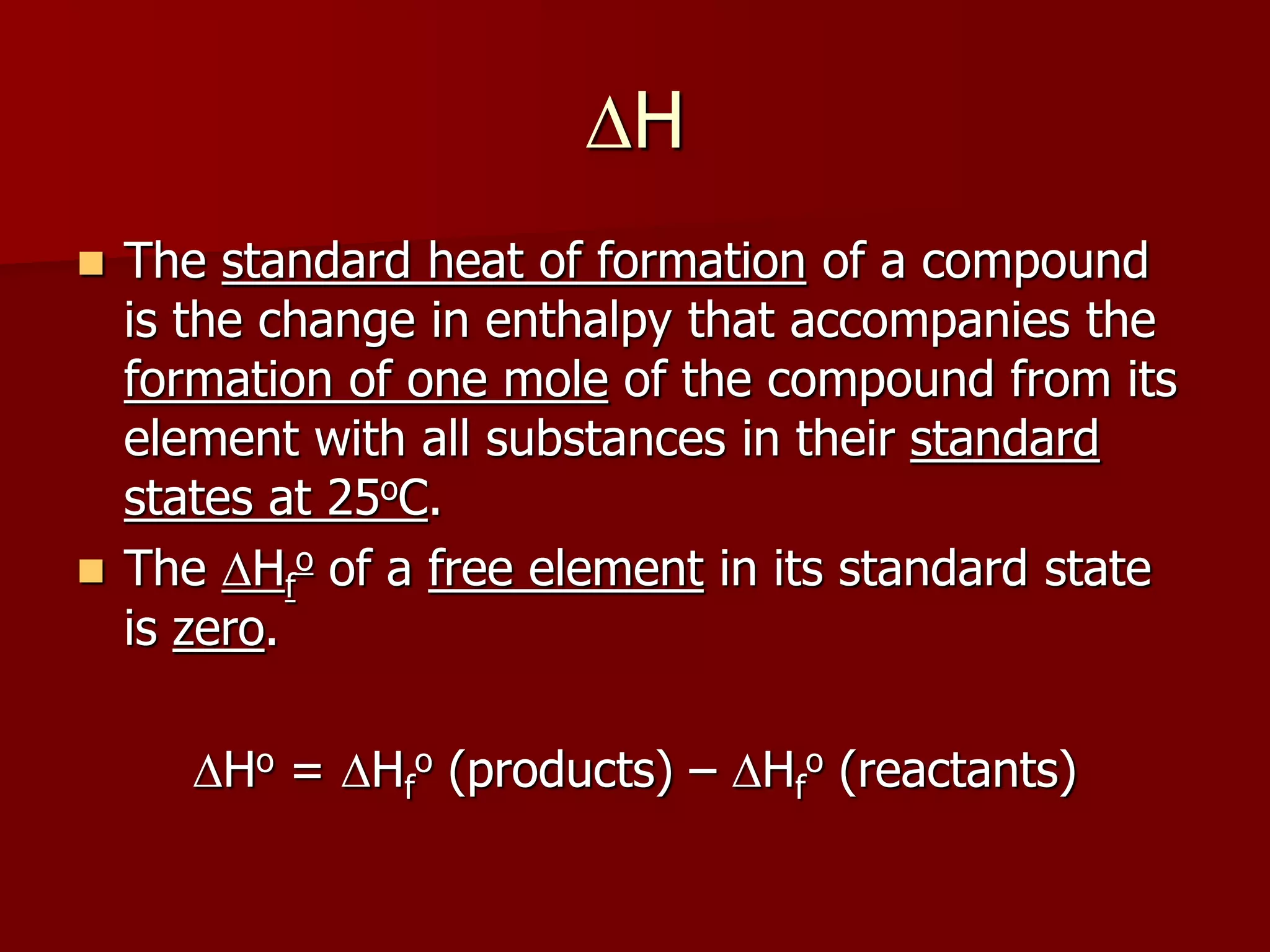 DH
 The standard heat of formation of a compound
is the change in enthalpy that accompanies the
formation of one mole of the compound from its
element with all substances in their standard
states at 25oC.
 The DHf
o of a free element in its standard state
is zero.
DHo = DHf
o (products) – DHf
o (reactants)
 