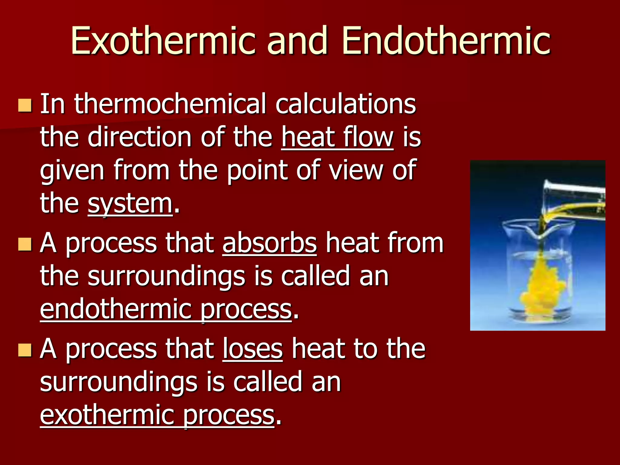 Exothermic and Endothermic
 In thermochemical calculations
the direction of the heat flow is
given from the point of view of
the system.
 A process that absorbs heat from
the surroundings is called an
endothermic process.
 A process that loses heat to the
surroundings is called an
exothermic process.
 