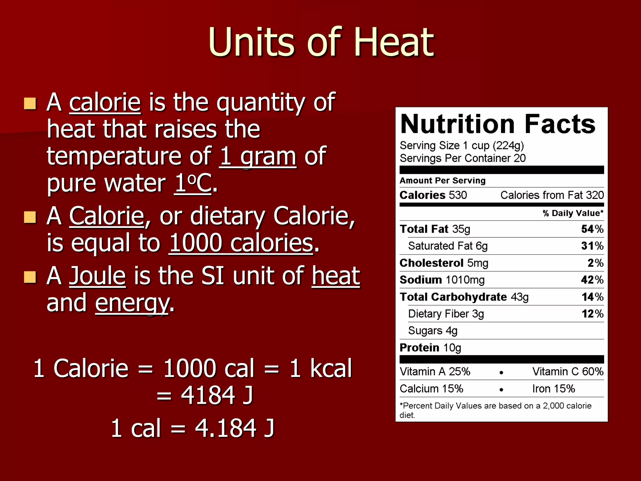 Units of Heat
 A calorie is the quantity of
heat that raises the
temperature of 1 gram of
pure water 1oC.
 A Calorie, or dietary Calorie,
is equal to 1000 calories.
 A Joule is the SI unit of heat
and energy.
1 Calorie = 1000 cal = 1 kcal
= 4184 J
1 cal = 4.184 J
 