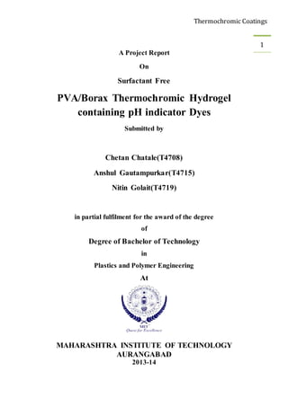 Thermochromic Coatings
1
A Project Report
On
Surfactant Free
PVA/Borax Thermochromic Hydrogel
containing pH indicator Dyes
Submitted by
Chetan Chatale(T4708)
Anshul Gautampurkar(T4715)
Nitin Golait(T4719)
in partial fulfilment for the award of the degree
of
Degree of Bachelor of Technology
in
Plastics and Polymer Engineering
At
MAHARASHTRA INSTITUTE OF TECHNOLOGY
AURANGABAD
2013-14
 