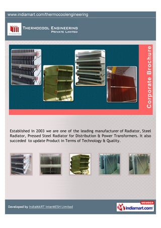 Established in 2003 we are one of the leading manufacturer of Radiator, Steel
Radiator, Pressed Steel Radiator for Distribution & Power Transformers. It also
succeded to update Product in Terms of Technology & Quality.
 